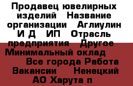 Продавец ювелирных изделий › Название организации ­ Аглиулин И.Д,, ИП › Отрасль предприятия ­ Другое › Минимальный оклад ­ 30 000 - Все города Работа » Вакансии   . Ненецкий АО,Харута п.